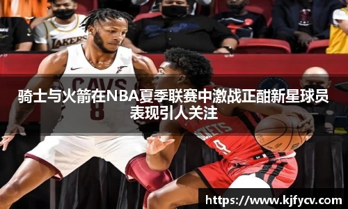 骑士与火箭在NBA夏季联赛中激战正酣新星球员表现引人关注